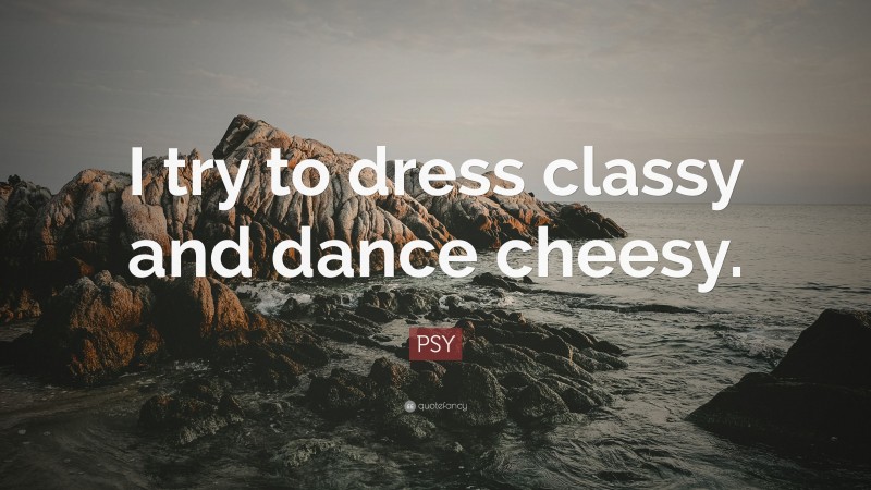 PSY Quote: “I try to dress classy and dance cheesy.”