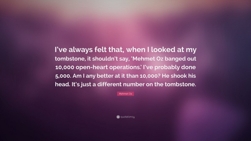Mehmet Oz Quote: “I’ve always felt that, when I looked at my tombstone, it shouldn’t say, ‘Mehmet Oz banged out 10,000 open-heart operations.’ I’ve probably done 5,000. Am I any better at it than 10,000? He shook his head. It’s just a different number on the tombstone.”