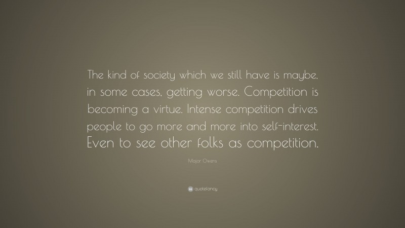 Major Owens Quote: “The kind of society which we still have is maybe, in some cases, getting worse. Competition is becoming a virtue. Intense competition drives people to go more and more into self-interest. Even to see other folks as competition.”