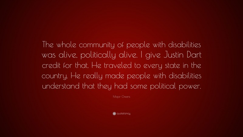 Major Owens Quote: “The whole community of people with disabilities was alive, politically alive. I give Justin Dart credit for that. He traveled to every state in the country. He really made people with disabilities understand that they had some political power.”