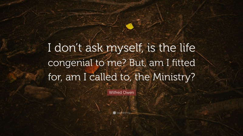 Wilfred Owen Quote: “I don’t ask myself, is the life congenial to me? But, am I fitted for, am I called to, the Ministry?”