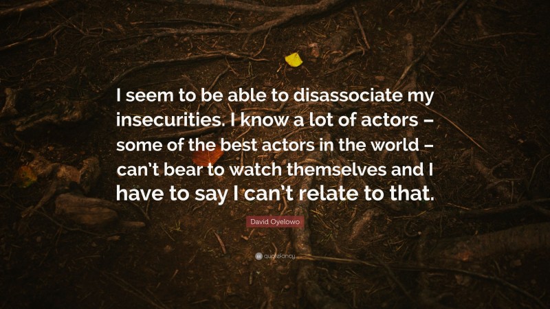 David Oyelowo Quote: “I seem to be able to disassociate my insecurities. I know a lot of actors – some of the best actors in the world – can’t bear to watch themselves and I have to say I can’t relate to that.”