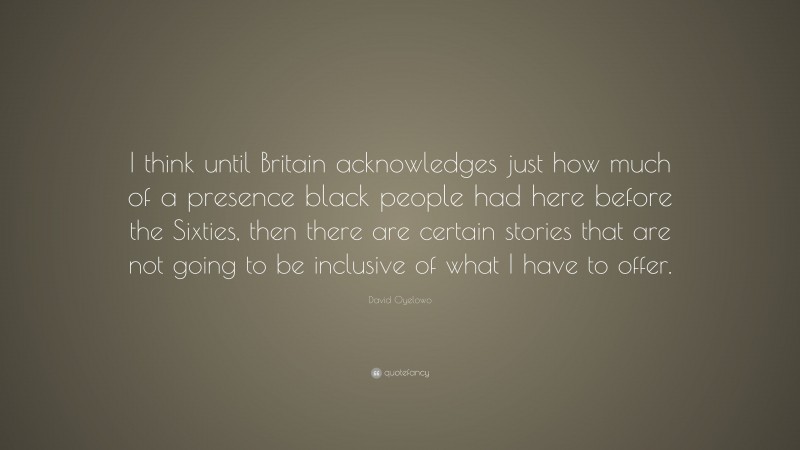 David Oyelowo Quote: “I think until Britain acknowledges just how much of a presence black people had here before the Sixties, then there are certain stories that are not going to be inclusive of what I have to offer.”