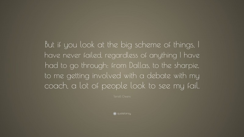 Terrell Owens Quote: “But if you look at the big scheme of things, I have never failed, regardless of anything I have had to go through: from Dallas, to the sharpie, to me getting involved with a debate with my coach, a lot of people look to see my fail.”