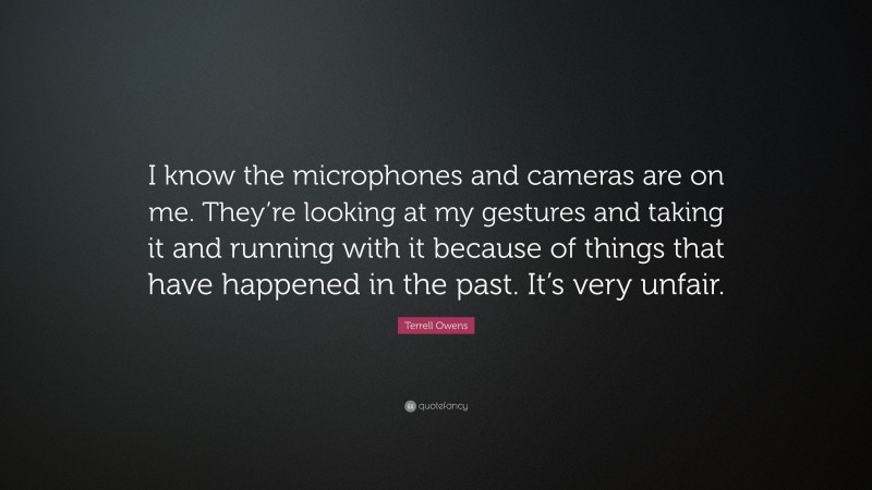 Terrell Owens Quote: “I know the microphones and cameras are on me. They’re looking at my gestures and taking it and running with it because of things that have happened in the past. It’s very unfair.”