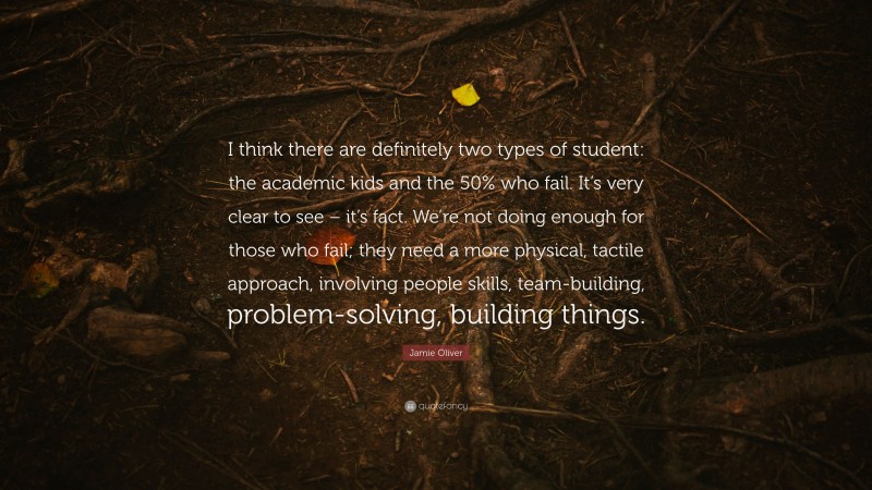 Jamie Oliver Quote: “I think there are definitely two types of student: the academic kids and the 50% who fail. It’s very clear to see – it’s fact. We’re not doing enough for those who fail; they need a more physical, tactile approach, involving people skills, team-building, problem-solving, building things.”