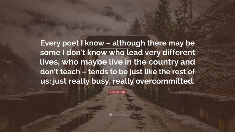 Sharon Olds Quote: “Every poet I know – although there may be some I don’t know who lead very different lives, who maybe live in the country and don’t teach – tends to be just like the rest of us: just really busy, really overcommitted.”