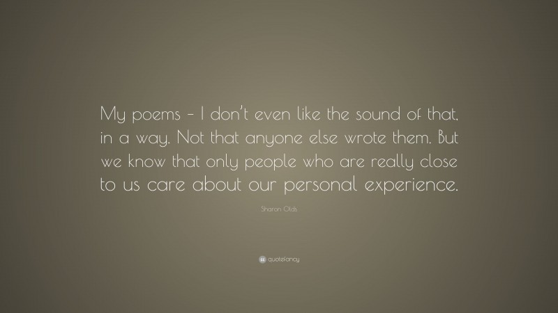Sharon Olds Quote: “My poems – I don’t even like the sound of that, in a way. Not that anyone else wrote them. But we know that only people who are really close to us care about our personal experience.”