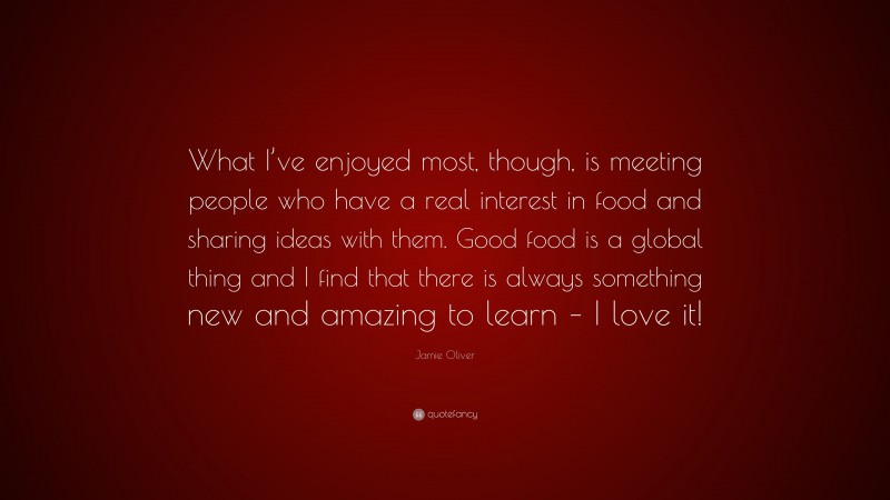 Jamie Oliver Quote: “What I’ve enjoyed most, though, is meeting people who have a real interest in food and sharing ideas with them. Good food is a global thing and I find that there is always something new and amazing to learn – I love it!”