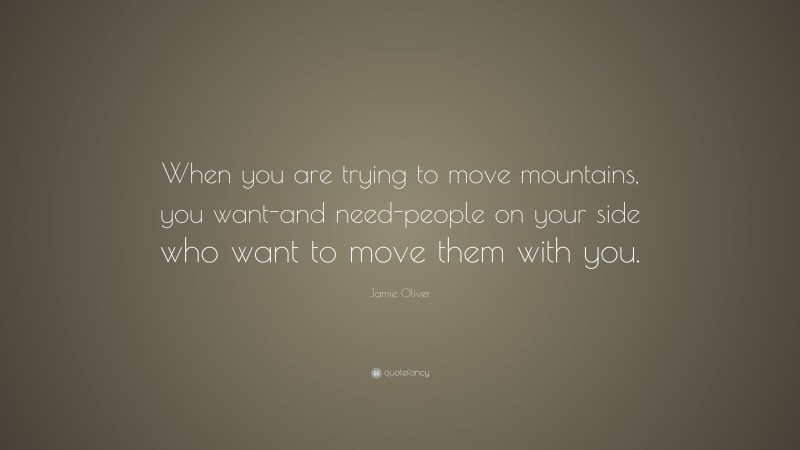 Jamie Oliver Quote: “When you are trying to move mountains, you want-and need-people on your side who want to move them with you.”