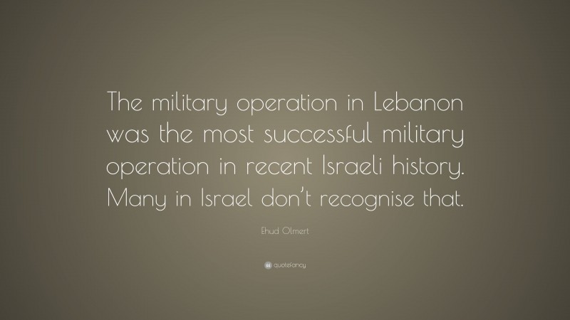 Ehud Olmert Quote: “The military operation in Lebanon was the most successful military operation in recent Israeli history. Many in Israel don’t recognise that.”