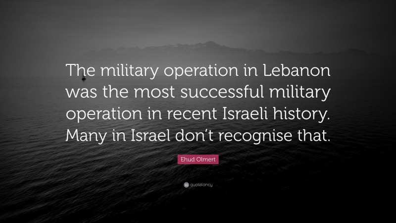 Ehud Olmert Quote: “The military operation in Lebanon was the most successful military operation in recent Israeli history. Many in Israel don’t recognise that.”