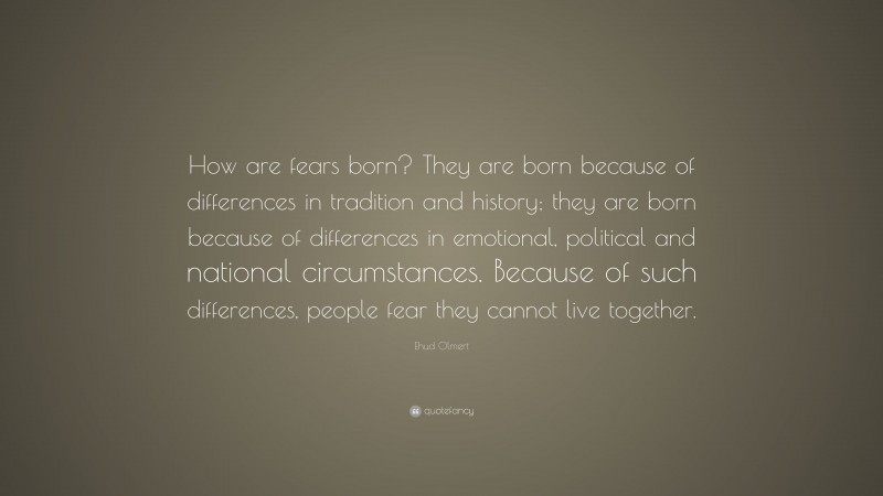 Ehud Olmert Quote: “How are fears born? They are born because of differences in tradition and history; they are born because of differences in emotional, political and national circumstances. Because of such differences, people fear they cannot live together.”