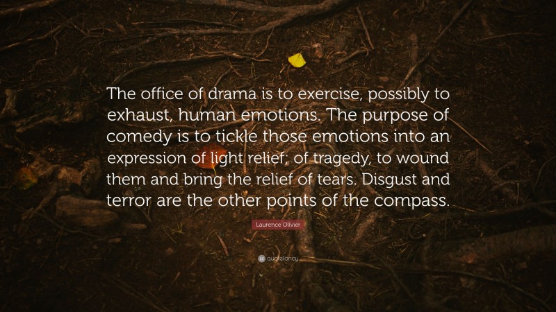 Laurence Olivier Quote: “The office of drama is to exercise, possibly to exhaust, human emotions. The purpose of comedy is to tickle those emotions into an expression of light relief; of tragedy, to wound them and bring the relief of tears. Disgust and terror are the other points of the compass.”
