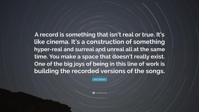 Will Oldham Quote: “A record is something that isn’t real or true. It’s like cinema. It’s a construction of something hyper-real and surreal and unreal all at the same time. You make a space that doesn’t really exist. One of the big joys of being in this line of work is building the recorded versions of the songs.”