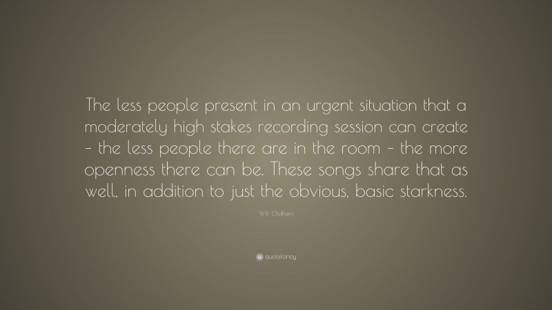 Will Oldham Quote: “The less people present in an urgent situation that a moderately high stakes recording session can create – the less people there are in the room – the more openness there can be. These songs share that as well, in addition to just the obvious, basic starkness.”