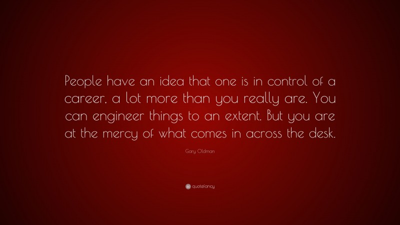 Gary Oldman Quote: “People have an idea that one is in control of a career, a lot more than you really are. You can engineer things to an extent. But you are at the mercy of what comes in across the desk.”