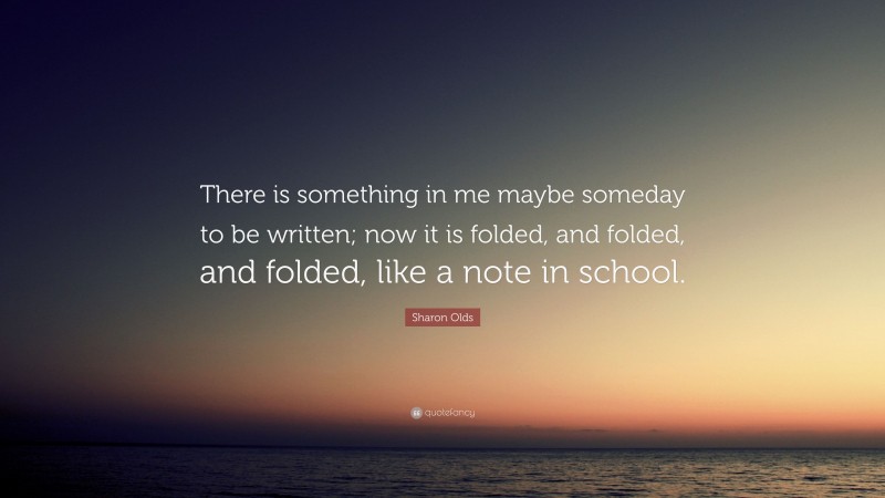 Sharon Olds Quote: “There is something in me maybe someday to be written; now it is folded, and folded, and folded, like a note in school.”