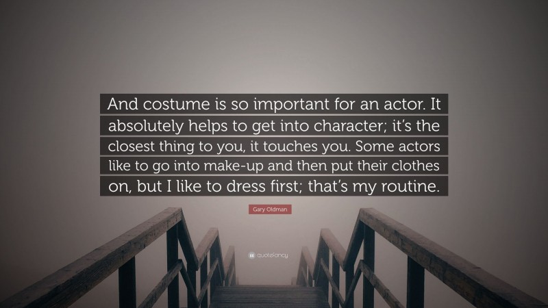 Gary Oldman Quote: “And costume is so important for an actor. It absolutely helps to get into character; it’s the closest thing to you, it touches you. Some actors like to go into make-up and then put their clothes on, but I like to dress first; that’s my routine.”