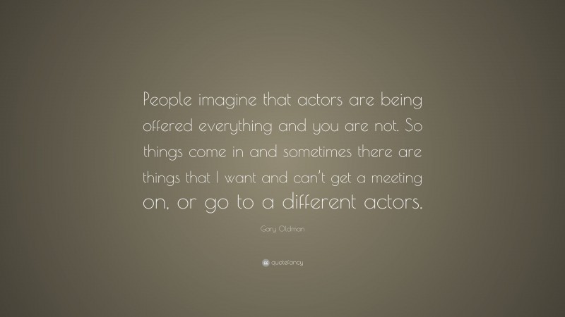 Gary Oldman Quote: “People imagine that actors are being offered everything and you are not. So things come in and sometimes there are things that I want and can’t get a meeting on, or go to a different actors.”