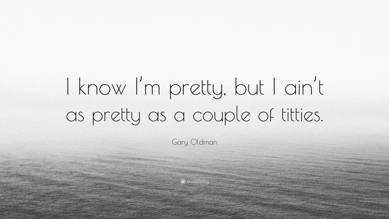 Gary Oldman Quote: “I know I’m pretty, but I ain’t as pretty as a couple of titties.”