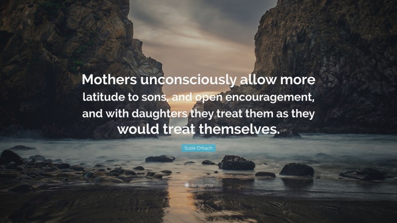 Susie Orbach Quote: “Mothers unconsciously allow more latitude to sons, and open encouragement, and with daughters they treat them as they would treat themselves.”