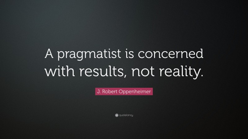 J. Robert Oppenheimer Quote: “A pragmatist is concerned with results, not reality.”