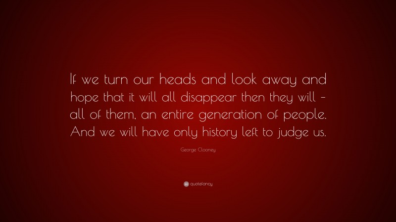 George Clooney Quote: “If we turn our heads and look away and hope that it will all disappear then they will – all of them, an entire generation of people. And we will have only history left to judge us.”
