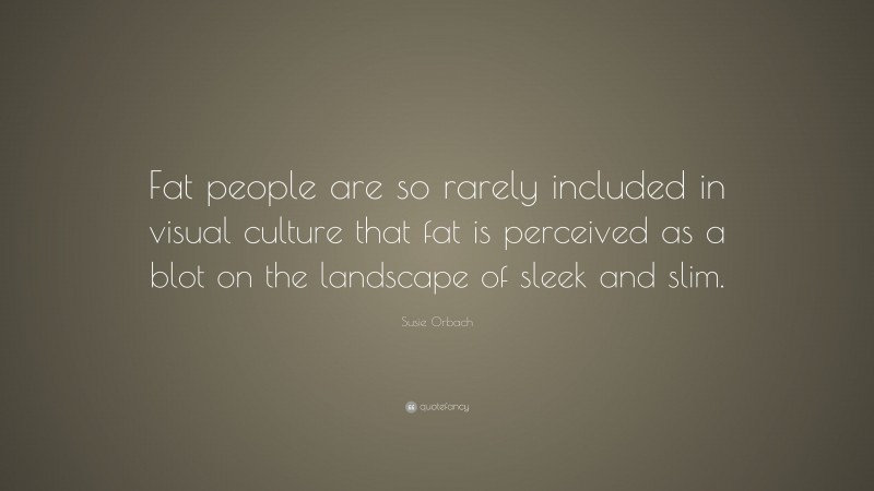 Susie Orbach Quote: “Fat people are so rarely included in visual culture that fat is perceived as a blot on the landscape of sleek and slim.”