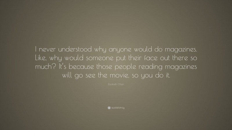 Elizabeth Olsen Quote: “I never understood why anyone would do magazines. Like, why would someone put their face out there so much? It’s because those people reading magazines will go see the movie, so you do it.”