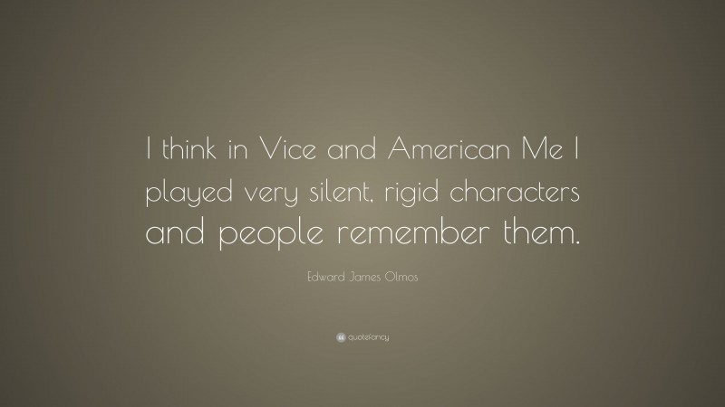 Edward James Olmos Quote: “I think in Vice and American Me I played very silent, rigid characters and people remember them.”