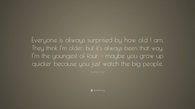 Elizabeth Olsen Quote: “Everyone is always surprised by how old I am. They think I’m older, but it’s always been that way. I’m the youngest of four – maybe you grow up quicker because you just watch the big people.”