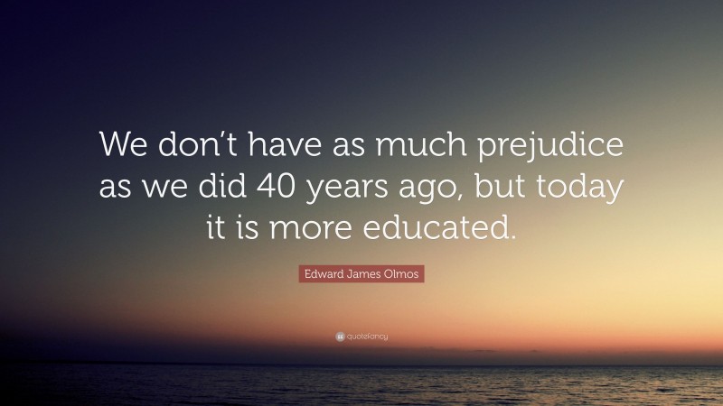Edward James Olmos Quote: “We don’t have as much prejudice as we did 40 years ago, but today it is more educated.”