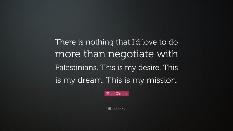 Ehud Olmert Quote: “There is nothing that I’d love to do more than negotiate with Palestinians. This is my desire. This is my dream. This is my mission.”