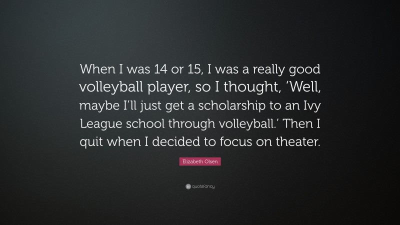 Elizabeth Olsen Quote: “When I was 14 or 15, I was a really good volleyball player, so I thought, ‘Well, maybe I’ll just get a scholarship to an Ivy League school through volleyball.’ Then I quit when I decided to focus on theater.”