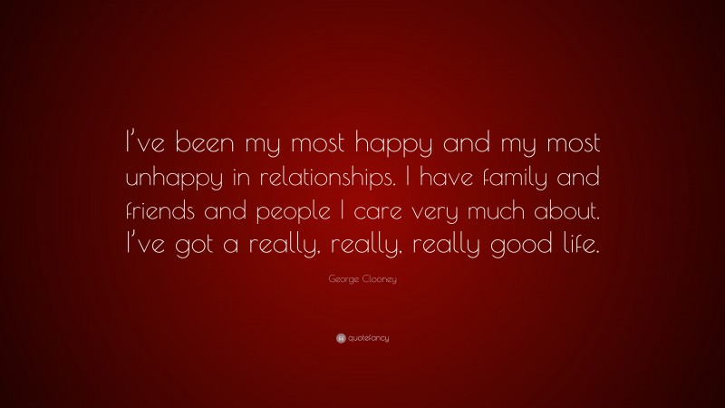 George Clooney Quote: “I’ve been my most happy and my most unhappy in relationships. I have family and friends and people I care very much about. I’ve got a really, really, really good life.”