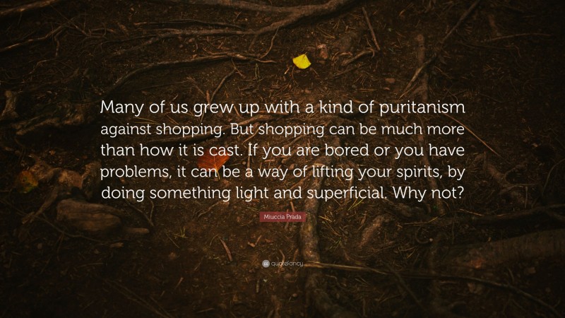 Miuccia Prada Quote: “Many of us grew up with a kind of puritanism against shopping. But shopping can be much more than how it is cast. If you are bored or you have problems, it can be a way of lifting your spirits, by doing something light and superficial. Why not?”