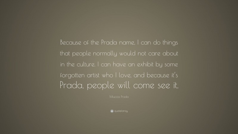 Miuccia Prada Quote: “Because of the Prada name, I can do things that people normally would not care about in the culture. I can have an exhibit by some forgotten artist who I love, and because it’s Prada, people will come see it.”