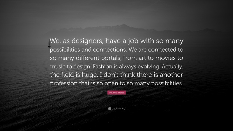 Miuccia Prada Quote: “We, as designers, have a job with so many possibilities and connections. We are connected to so many different portals, from art to movies to music to design. Fashion is always evolving. Actually, the field is huge. I don’t think there is another profession that is so open to so many possibilities.”