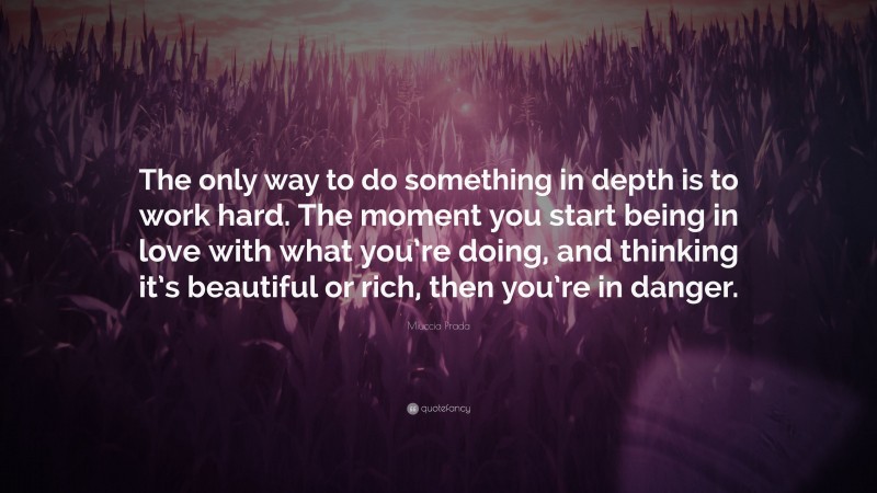 Miuccia Prada Quote: “The only way to do something in depth is to work hard. The moment you start being in love with what you’re doing, and thinking it’s beautiful or rich, then you’re in danger.”