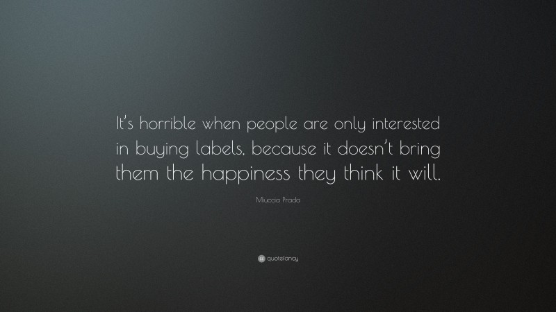 Miuccia Prada Quote: “It’s horrible when people are only interested in buying labels, because it doesn’t bring them the happiness they think it will.”