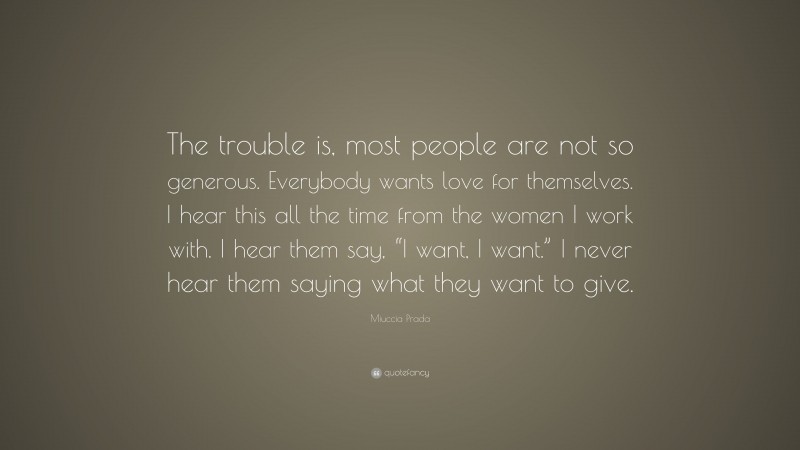 Miuccia Prada Quote: “The trouble is, most people are not so generous. Everybody wants love for themselves. I hear this all the time from the women I work with. I hear them say, “I want, I want.” I never hear them saying what they want to give.”
