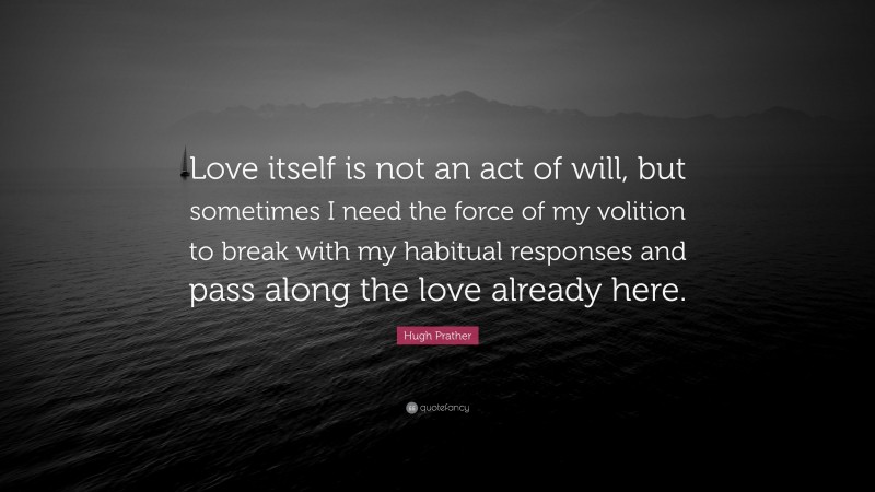 Hugh Prather Quote: “Love itself is not an act of will, but sometimes I need the force of my volition to break with my habitual responses and pass along the love already here.”