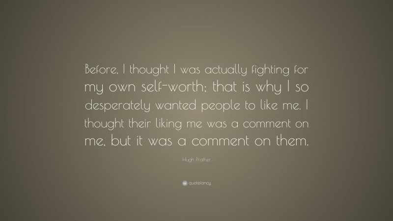 Hugh Prather Quote: “Before, I thought I was actually fighting for my own self-worth; that is why I so desperately wanted people to like me. I thought their liking me was a comment on me, but it was a comment on them.”