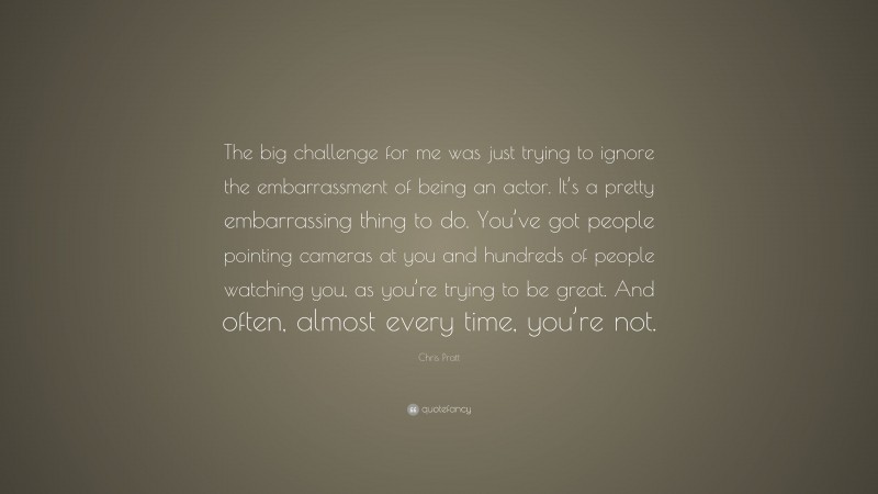 Chris Pratt Quote: “The big challenge for me was just trying to ignore the embarrassment of being an actor. It’s a pretty embarrassing thing to do. You’ve got people pointing cameras at you and hundreds of people watching you, as you’re trying to be great. And often, almost every time, you’re not.”