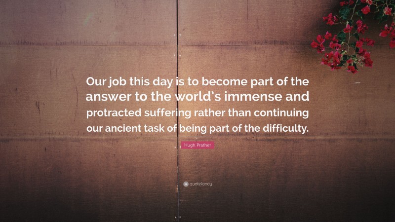 Hugh Prather Quote: “Our job this day is to become part of the answer to the world’s immense and protracted suffering rather than continuing our ancient task of being part of the difficulty.”
