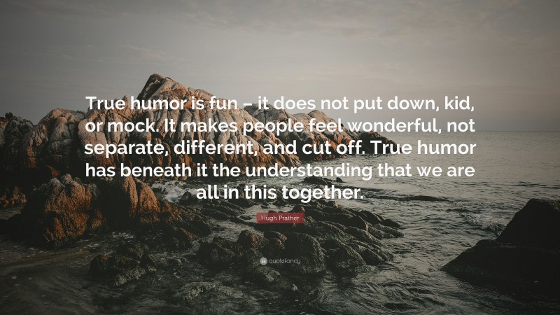 Hugh Prather Quote: “True humor is fun – it does not put down, kid, or mock. It makes people feel wonderful, not separate, different, and cut off. True humor has beneath it the understanding that we are all in this together.”