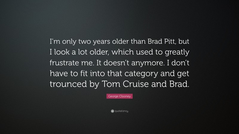 George Clooney Quote: “I’m only two years older than Brad Pitt, but I look a lot older, which used to greatly frustrate me. It doesn’t anymore. I don’t have to fit into that category and get trounced by Tom Cruise and Brad.”
