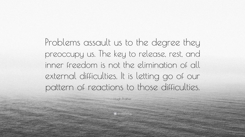 Hugh Prather Quote: “Problems assault us to the degree they preoccupy us. The key to release, rest, and inner freedom is not the elimination of all external difficulties. It is letting go of our pattern of reactions to those difficulties.”