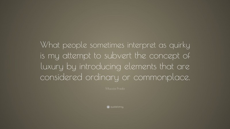 Miuccia Prada Quote: “What people sometimes interpret as quirky is my attempt to subvert the concept of luxury by introducing elements that are considered ordinary or commonplace.”